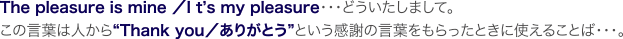 The pleasure is mine／It’s my pleasure・・・どういたしまして。
この言葉は人から“Thank you／ありがとう”という感謝の言葉をもらったときに
使えることば・・・。